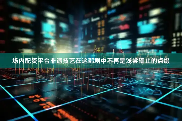 场内配资平台非遗技艺在这部剧中不再是浅尝辄止的点缀