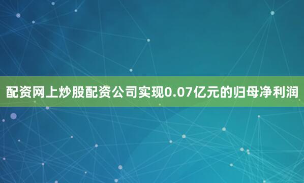 配资网上炒股配资公司实现0.07亿元的归母净利润