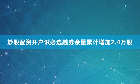 炒股配资开户识必选融券余量累计增加2.4万股