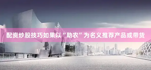 配资炒股技巧如果以“助农”为名义推荐产品或带货